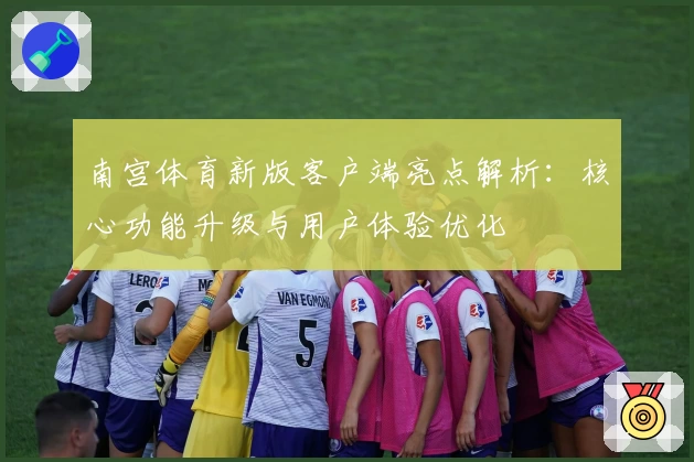 南宫体育新版客户端亮点解析：核心功能升级与用户体验优化