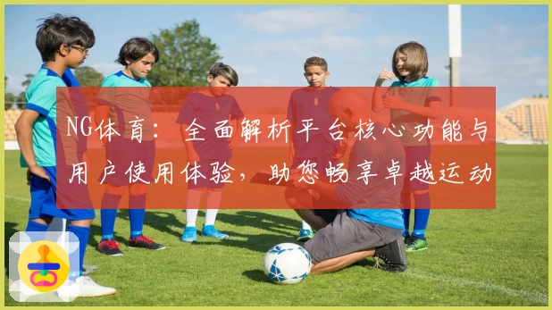 NG体育：全面解析平台核心功能与用户使用体验，助您畅享卓越运动赛事服务