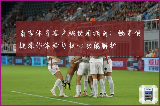 南宫体育客户端使用指南：畅享便捷操作体验与核心功能解析
