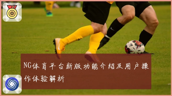 NG体育平台新版功能介绍及用户操作体验解析